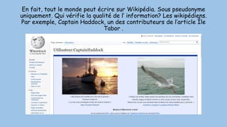 En fait, tout le monde peut écrire sur Wikipédia. Sous pseudonyme
uniquement. Qui vérifie la qualité de l’ information? Les wikipédiens.
Par exemple, Captain Haddock, un des contributeurs de l’article Île
Tabor .
 