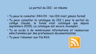 Le portail du CDI : on résume
• Tu peux le consulter 24H/24 : ton CDI n’est jamais fermé!
• Tu peux consulter le catalogue du CDI ( pour le portail du
collège Claudel, le fonds n’est catalogué que depuis
septembre 2015!). Le catalogue est encore incomplet…
• Tu as accès à de nombreuses informations et ressources
sélectionnées par des professeurs documentalistes
• Tu peux t’abonner aux fils RSS
 
