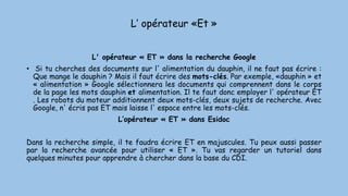L’ opérateur «Et »
L' opérateur « ET » dans la recherche Google
• Si tu cherches des documents sur l' alimentation du dauphin, il ne faut pas écrire :
Que mange le dauphin ? Mais il faut écrire des mots-clés. Par exemple, «dauphin » et
« alimentation » Google sélectionnera les documents qui comprennent dans le corps
de la page les mots dauphin et alimentation. Il te faut donc employer l' opérateur ET
. Les robots du moteur additionnent deux mots-clés, deux sujets de recherche. Avec
Google, n' écris pas ET mais laisse l' espace entre les mots-clés.
L’opérateur « ET » dans Esidoc
Dans la recherche simple, il te faudra écrire ET en majuscules. Tu peux aussi passer
par la recherche avancée pour utiliser « ET ». Tu vas regarder un tutoriel dans
quelques minutes pour apprendre à chercher dans la base du CDI.
 
