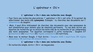 L’ opérateur « OU »
L' opérateur « Ou » dans une recherche avec Google
• Pour faire une recherche plus précise, l' opérateur « OU » est utile. Il te permet de
sélectionner des mots-clés synonymes. Exemple : tu cherches des documents sur l'
alimentation du dauphin.
• Mais, il peut être intéressant de chercher des documents avec des synonymes du
mot alimentation pour obtenir plus de résultats pertinents. Tu vas donc écrire une
équation de recherche qui va inclure les mots-clés de ta recherche et qui comprendra
des mots synonymes. Ton équation correspond à cette recherche : Dauphin ET
(alimentation OU nourriture OU régime alimentaire OU nutrition).
• Mais avec le moteur Google, il faut écrire : Dauphin AND ( nourriture OR régime
alimentaire OR nutrition OR alimentation).
L' opérateur « Ou » dans une recherche avec Esidoc
• En recherche simple, écris « OU » en majuscules.
 