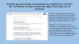 N’oublie pas que Google personnalise les résultats en fonction
de l’ utilisateur ou des recherches déjà effectuées sur la
machine!
Comme j’ai déjà sélectionné ou recherché
le premier site de la liste, qui est un site bien
connu des documentalistes, créé par Alexis
Pelte pour des sixièmes, Google me le propose,
de même que l’article du Larousse en ligne.
Attention, si vous faites beaucoup de
recherches sur la mode et sur les Tee-shirts
en vente, et que vous cherchez des documents
sur Nelson Mandela, Google risque de
Vous proposer en premier résultat un site
qui vend des Tee-shirts à l’ effigie de Mandela.
C’est arrivé à un de mes élèves de lycée!
 