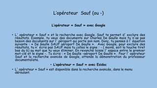 L’opérateur Sauf (ou -)
L’opérateur « Sauf » avec Google
• L' opérateur « Sauf » et la recherche avec Google. Sauf te permet d' exclure des
résultats. Exemple, tu veux des documents sur Charles De Gaulle mais tu n'as pas
besoin des documents sur l' aéroport qui porte son nom. Donc, tu penses à l' équation
suivante : « De Gaulle SAUF aéroport De Gaulle ». Avec Google, pour exclure des
résultats, tu n' écris pas SAUF mais tu colles le signe : - ( moins, soit la touche tiret
bas du 6) au mot que tu veux éliminer. En revanche laisse l' espace entre le premier
mot-clé et le signe -. Tu écris : « De Gaulle -aéroport De Gaulle ». Pour l' opérateur
Sauf et la recherche avancée de Google, attends la démonstration du professeur
documentaliste.
• L’opérateur « Sauf » avec Esidoc
• L' opérateur « Sauf » est disponible dans la recherche avancée, dans le menu
déroulant.
 