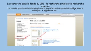 La recherche dans le fonds du CDI : la recherche simple et la recherche
avancée
Un tutoriel pour la recherche simple sur la page d’accueil du portail du collège, dans la
rubrique : « Apprendre à » .
 