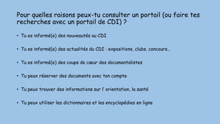 Pour quelles raisons peux-tu consulter un portail (ou faire tes
recherches avec un portail de CDI) ?
• Tu es informé(e) des nouveautés au CDI
• Tu es informé(e) des actualités du CDI : expositions, clubs, concours…
• Tu es informé(e) des coups de cœur des documentalistes
• Tu peux réserver des documents avec ton compte
• Tu peux trouver des informations sur l’ orientation, la santé
• Tu peux utiliser les dictionnaires et les encyclopédies en ligne
 
