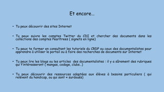 Et encore…
• Tu peux découvrir des sites Internet
• Tu peux suivre les comptes Twitter du CDI et chercher des documents dans les
collections des comptes Pearltrees ( signets en ligne)
• Tu peux te former en consultant les tutoriels du CRDP ou ceux des documentalistes pour
apprendre à utiliser le portail ou à faire des recherches de documents sur Internet
• Tu peux lire les blogs ou les articles des documentalistes : il y a sûrement des rubriques
qui t’intéresseront ( mangas, codage, clubs…)
• Tu peux découvrir des ressources adaptées aux élèves à besoins particuliers ( qui
relèvent du handicap, ou qui sont « surdoués)
 