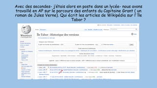 Avec des secondes- j’étais alors en poste dans un lycée- nous avons
travaillé en AP sur le parcours des enfants du Capitaine Grant ( un
roman de Jules Verne). Qui écrit les articles de Wikipédia sur l’ île
Tabor ?
 