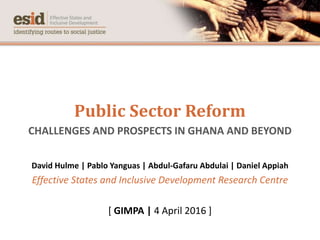 Public Sector Reform
CHALLENGES AND PROSPECTS IN GHANA AND BEYOND
David Hulme | Pablo Yanguas | Abdul-Gafaru Abdulai | Daniel Appiah
Effective States and Inclusive Development Research Centre
[ GIMPA | 4 April 2016 ]
 