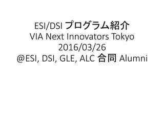 ESI/DSI プログラム紹介
VIA Next Innovators Tokyo
2016/03/26
@ESI, DSI, GLE, ALC 合同 Alumni
 