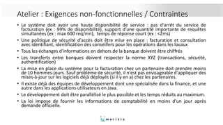 Atelier : Exigences non-fonctionnelles / Contraintes
• Le système doit avoir une haute disponibilité de service : pas d'arrêt du service de
facturation (ex : 99% de disponibilité), support d'une quantité importante de requêtes
simultanées (ex : max 600 req/mn), temps de réponse court (ex : <2ms)
• Une politique de sécurité d'accès doit être mise en place : facturation et consultation
avec identifiant, identification des conseillers pour les opérations dans les locaux
• Tous les échanges d'informations en dehors de la banque doivent être chiffrés
• Les transferts entre banques doivent respecter la norme XYZ (transactions, sécurité,
authentification)
• La mise en place du système pour la facturation chez un partenaire doit prendre moins
de 10 hommes-jours. Sauf problème de sécurité, il n'est pas envisageable d'appliquer des
mises-à-jour sur les logiciels déjà déployés (si il y en a) chez les partenaires.
• Il existe déjà des équipes de développement dont une spécialisée dans la finance, et une
autre dans les applications utilisateurs en Java.
• Le développement doit être parallélisé le plus possible et les temps réduits au maximum.
• La loi impose de fournir les informations de comptabilité en moins d'un jour après
demande officielle.
 