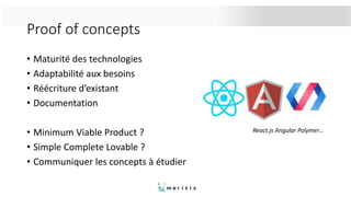 Proof of concepts
• Maturité des technologies
• Adaptabilité aux besoins
• Réécriture d’existant
• Documentation
• Minimum Viable Product ?
• Simple Complete Lovable ?
• Communiquer les concepts à étudier
React.js Angular Polymer…
 