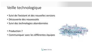 Veille technologique
• Suivi de l’existant et des nouvelles versions
• Découverte des nouveautés
• Suivi des technologies abandonnées
• Production ?
• Communiquer avec les différentes équipes
 