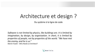 Architecture et design ?
Du système à la ligne de code
Software is not limited by physics, like buildings are. It is limited by
imagination, by design, by organization. In short, it is limited by
properties of people, not by properties of the world. “We have met
the enemy, and he is us.”
Martin Fowler - Who Needs an Architect?
 