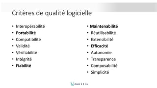 Critères de qualité logicielle
• Interopérabilité
• Portabilité
• Compatibilité
• Validité
• Vérifiabilité
• Intégrité
• Fiabilité
• Maintenabilité
• Réutilisabilité
• Extensibilité
• Efficacité
• Autonomie
• Transparence
• Composabilité
• Simplicité
 