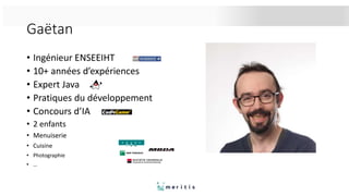 Gaëtan
• Ingénieur ENSEEIHT
• 10+ années d’expériences
• Expert Java
• Pratiques du développement
• Concours d’IA
• 2 enfants
• Menuiserie
• Cuisine
• Photographie
• …
 