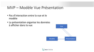 MVP – Modèle Vue Présentation
• Pas d’interaction entre la vue et le
modèle
• La présentation organise les données
à afficher dans la vue Vue
Modèle Présentation
 