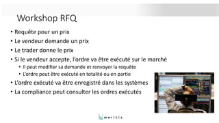 Workshop RFQ
• Requête pour un prix
• Le vendeur demande un prix
• Le trader donne le prix
• Si le vendeur accepte, l’ordre va être exécuté sur le marché
• Il peut modifier sa demande et renvoyer la requête
• L’ordre peut être exécuté en totalité ou en partie
• L’ordre exécuté va être enregistré dans les systèmes
• La compliance peut consulter les ordres exécutés
 