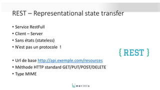 REST – Representational state transfer
• Service RestFull
• Client – Server
• Sans états (stateless)
• N’est pas un protocole !
• Url de base http://api.exemple.com/resources
• Méthode HTTP standard GET/PUT/POST/DELETE
• Type MIME
 