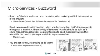 Micro-Services - Buzzword
• If you can’t build a well-structured monolith, what makes you think microservices
is the answer?
• Simon Brown (auteur de « Software Architecture for Developers » )
• Don’t even consider microservices unless you have a system that’s too complex to
manage as a monolith. The majority of software systems should be built as a
single monolithic application. Do pay attention to good modularity within that
monolith, but don’t try to separate it into separate services.
• Martin Fowler
• You are not Netflix, stop trying to be them!
• Russ Miles (expert micro-services)
 