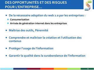 DES OPPORTUNITÉS ET DES RISQUES  POUR L’ENTREPRISE… De la nécessaire adoption du web 2.0 par les entreprises : Consumerisation Arrivée de génération internet dans les entreprises Maîtrise des outils, Pérennité  Comprendre et maîtriser la création et l’utilisation des contenus Protéger l’usage de l’information Garantir la qualité dans la surabondance de l’information 