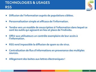 TECHNOLOGIES & USAGES RSS Diffusion de l’information auprès de populations ciblées. Personnalisation simple et efficace de l’information. Tendre vers un modèle de souscription à l’information dans lequel ce sont les outils qui agissent en lieu et place de l’individu. Offrir aux utilisateurs un contrôle exemplaire de leur accès à l’information.  RSS rend impossible la diffusion de spam ou de virus. Centralisation de flux d’informations en provenance des multiples sources.  Allègement des boites aux lettres électroniques ! 