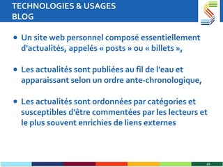 TECHNOLOGIES & USAGES  BLOG Un site web personnel composé essentiellement d'actualités, appelés « posts » ou « billets »,  Les actualités sont publiées au fil de l'eau et apparaissant selon un ordre ante-chronologique,  Les actualités sont ordonnées par catégories et susceptibles d'être commentées par les lecteurs et le plus souvent enrichies de liens externes   