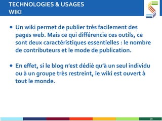 TECHNOLOGIES & USAGES WIKI Un wiki permet de publier très facilement des pages web. Mais ce qui différencie ces outils, ce sont deux caractéristiques essentielles : le nombre de contributeurs et le mode de publication. En effet, si le blog n’est dédié qu’à un seul individu ou à un groupe très restreint, le wiki est ouvert à tout le monde.  