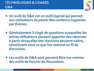 TECHNOLOGIES & USAGES Q&A Un outil de Q&A est un outil logiciel qui permet aux utilisateurs de poster des contenus organisés par thèmes.  Généralement il s’agit de questions auxquelles les autres utilisateurs peuvent apporter des réponses à partir desquelles des réactions peuvent naitre, constituant ainsi ce que l’on nomme un fil de discussion.  Les outils de Q&A sont peuvent être vus comme des outils de forums de discussions. 