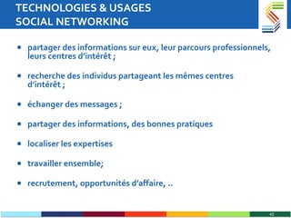 TECHNOLOGIES & USAGES  SOCIAL NETWORKING partager des informations sur eux, leur parcours professionnels, leurs centres d’intérêt ; recherche des individus partageant les mêmes centres d’intérêt ; échanger des messages ; partager des informations, des bonnes pratiques localiser les expertises travailler ensemble; recrutement, opportunités d’affaire, .. 
