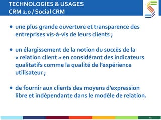 TECHNOLOGIES & USAGES CRM 2.0 / Social CRM une plus grande ouverture et transparence des entreprises vis-à-vis de leurs clients ; un élargissement de la notion du succès de la « relation client » en considérant des indicateurs qualitatifs comme la qualité de l’expérience utilisateur ; de fournir aux clients des moyens d’expression libre et indépendante dans le modèle de relation. 