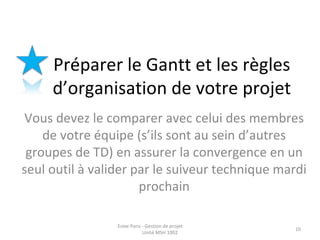 Préparer le Gantt et les règles
d’organisation de votre projet
Vous devez le comparer avec celui des membres
de votre équipe (s’ils sont au sein d’autres
groupes de TD) en assurer la convergence en un
seul outil à valider par le suiveur technique mardi
prochain
Esiee Paris - Gestion de projet
Unité MSH 1002
10
 