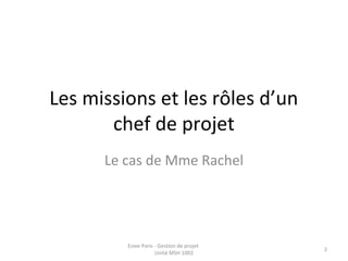Les missions et les rôles d’un
chef de projet
Le cas de Mme Rachel
Esiee Paris - Gestion de projet
Unité MSH 1002
2
 