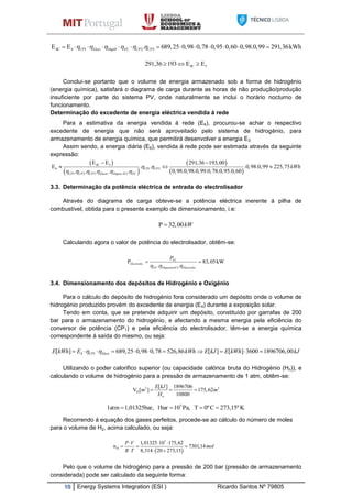 10 Energy Systems Integration (ESI ) Ricardo Santos Nº 79805
4C 4 1 2 3E E . 689,25 0,98 0,78 0,95 0,60 0,98.0,99 291,36kWhCP Elect DepH FC CP CP                 
4C 3291,36 193 E E  
Conclui-se portanto que o volume de energia armazenado sob a forma de hidrogénio
(energia química), satisfará o diagrama de carga durante as horas de não produção/produção
insuficiente por parte do sistema PV, onde naturalmente se inclui o horário nocturno de
funcionamento.
Determinação do excedente de energia eléctrica vendida á rede
Para a estimativa da energia vendida á rede (E6), procurou-se achar o respectivo
excedente de energia que não será aproveitado pelo sistema de hidrogénio, para
armazenamento de energia química, que permitirá desenvolver a energia E3.
Assim sendo, a energia diária (E6), vendida á rede pode ser estimada através da seguinte
expressão:
 
 
 
 
4C 3
6 1 3
1 2 3 . . 2
E E 291,36 193,00
E . . .0,98.0,99 225,75
0,98.0,98.0,99.0,78.0,95.0,60. . . . .
CP CP
CP CP CP Electr Depos H FC
kWh 
     
 
  
3.3. Determinação da potência eléctrica de entrada do electrolisador
Através do diagrama de carga obteve-se a potência eléctrica inerente á pilha de
combustível, obtida para o presente exemplo de dimensionamento, i.e:
P 32,00kW
Calculando agora o valor de potência do electrolisador, obtêm-se:
.
2 .
P 83,05kW
. .
FC
Electrolis
FC DepositoH Electrolis
P
  
 
3.4. Dimensionamento dos depósitos de Hidrogénio e Oxigénio
Para o cálculo do depósito de hidrogénio fora considerado um depósito onde o volume de
hidrogénio produzido provém do excedente de energia (E4) durante a exposição solar.
Tendo em conta, que se pretende adquirir um depósito, constituído por garrafas de 200
bar para o armazenamento do hidrogénio, e afectando a mesma energia pela eficiência do
conversor de potência (CP1) e pela eficiência do electrolisador, têm-se a energia química
correspondente á saída do mesmo, ou seja:
4 1[ ] 689,25 0,98 0,78 526,86 [ ] [ ] 3600 1896706,00CP ElectE kWh E kWh E kJ E kWh kJ           
Utilizando o poder calorifico superior (ou capacidade calórica bruta do Hidrogénio (Hn)), e
calculando o volume de hidrogénio para a pressão de armazenamento de 1 atm, obtêm-se:
3 3
H
[ ] 1896706
V [ ] 175,62
10800n
E kJ
m m
H
  
K273,15ºC0ºTPa,101bar,1,01325bar1atm 5

Recorrendo á equação dos gases perfeitos, procede-se ao cálculo do número de moles
para o volume de H2, acima calculado, ou seja:
Pelo que o volume de hidrogénio para a pressão de 200 bar (pressão de armazenamento
considerada) pode ser calculado da seguinte forma:
 
5
H
1,01325 10 175,62
n 7301,14
8,314 20 273,15
P V
mol
R T
  
  
  
 