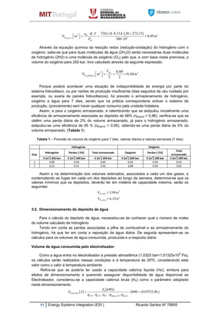 11 Energy Systems Integration (ESI ) Ricardo Santos Nº 79805
 
 
2 20
3 3
H 5
20
7301,14 8,314 20 273,15
V 0,89
200 10bar
Hn R T
m m
P
   
      
Através da equação química da reacção redox (redução-oxidação) do hidrogénio com o
oxigénio, sabe-se que para duas moléculas de água (2H2O) serão necessárias duas moléculas
de hidrogénio (2H2) e uma molécula de oxigénio (O2) pelo que, e com base nesta premissa, o
volume do oxigénio para 200 bar, fora calculado através da seguinte expressão:
 
2
2
3 3
O 20
0,89
V 0,44
2 2
H
bar
V
m m     
Porque poderá acontecer uma situação de indisponibilidade de energia por parte do
sistema fotovoltaico, ou por razões de produção insuficiente (dias seguidos de céu nublado por
exemplo, ou avaria de painéis fotovoltaicos), foi previsto o armazenamento de hidrogénio,
oxigénio e água para 7 dias, sendo que na prática corresponderia activar o sistema de
produção, (previamente) sem haver qualquer consumo pela unidade hoteleira.
Assim, e para o oxigénio armazenado, e relembrando que se estipulou inicialmente uma
eficiência de armazenamento associada ao depósito de 98% (ηDepO2 = 0,98), verifica-se que se
obtêm uma perda diária de 2% do volume armazenado, já para o hidrogénio armazenado,
estipulou-se uma eficiência de 95 % (ηDepH2 = 0,95), obtendo-se uma perda diária de 5% do
volume armazenado. (Tabela 1):
Tabela 1 – Previsão do volume de oxigénio para 7 dias, valores diários e valores semanais (7 dias)
Hidrogénio Oxigénio
Dias
Hidrogénio Perdas [-5%] Total armazenado Oxigénio Perdas [-2%]
Total
armazenado
V [m3
] 200 bar V [m3
] 200 bar V [m3
] 200 bar V [m3
] 200 bar V [m3
] 200 bar V [m3
] 200 bar
1 0,89 0.04 0,85 0,44 0.09 0,43
7 6,23 0,31 5,92 3,08 0.06 3,02
Assim e na determinação dos volumes estimados, associados a cada um dos gases, e
contemplando as fugas em cada um dos depósitos ao longo da semana, determina-se que os
valores mínimos que os depósitos, deverão ter em matéria de capacidade máxima, serão os
seguintes:
3.5. Dimensionamento do depósito de água
Para o cálculo do depósito de água, necessitou-se de conhecer qual o número de moles
do volume calculado de hidrogénio.
Tendo em conta as perdas associadas a pilha de combustível e ao armazenamento do
hidrogénio, há que ter em conta a reposição de água diária. De seguida apresentam-se os
cálculos para os volumes de água consumida, produzida e a resposta diária:
Volume de água consumida pelo electrolisador
Como a água entra no electrolisador á pressão atmosférica (1,0325 bar=1,01325x10
5
Pa),
os cálculos serão realizados nessas condições e á temperatura de 20ºC, considerando este
valor como o valor á temperatura ambiente.
Refira-se que se poderia ter usado a capacidade calórica liquida (Ho), embora para
efeitos de dimensionamento e querendo assegurar disponibilidade de água disponível ao
Electrolisador, considerou-se a capacidade calórica bruta (Hn) como o parâmetro adoptado
neste dimensionamento.
3
.
2 3 . 2 .
[ ]
[ ] .3600 1610753,00
. . . .
Electrolis
CP CP FC Depos H Electr
E kWh
E J j
    
 
2
2
3
O min
3
H min
V 3,08
V 6,23
m
m


 