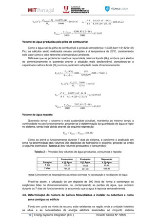 12 Energy Systems Integration (ESI ) Ricardo Santos Nº 79805
, 3 3.
H
[ ] 1610753,00
V [ ] 149,14
10800
Electrolis
n
E J
m m
H
  
 
5
H
1,01325 10 149,14
n 6200,43
8,314 20 273,15
P V
mol
R T
  
  
  
 2
H2O-C
6200,43 2 16
V 111,61
1000 1000
H On
l
  
  
Volume de água produzida pela pilha de combustível
Como a água sai da pilha de combustível á pressão atmosférica (1,0325 bar=1,01325x105
Pa), os cálculos serão realizados nessas condições e á temperatura de 20ºC, considerando
este valor como o valor referente á temperatura ambiente.
Refira-se que se poderia ter usado a capacidade calórica liquida (Hn), embora para efeitos
de dimensionamento e querendo prever a situação mais desfavorável, considerou-se a
capacidade calórica bruta (Ho) como o parâmetro adoptado neste dimensionamento.
3
2 3
[ ] 193
[ ] .3600 .3600 716141
. 0,98.0,99
FC
CP CP
E kWh
E j j
 
  
, 3 3
H
0
[ ] 716141
V [ ] 56,19
12745
FCE J
m m
H
  
 
5
H
1,01325 10 56,19
n 2312,65
8,314 20 273,15
P V
mol
R T
  
  
  
 2
H2O-P
2312,65 2 16
V 41,63
1000 1000
H On
l
  
  
Volume de água reposta
Querendo tornar o sistema o mais sustentável possível, mantendo ao mesmo tempo a
continuidade no seu funcionamento, procede-se á determinação da quantidade de água a repor
no sistema, sendo esta obtida através da seguinte expressão:
Rep H2O-C H2O-PV V V 69,98l  
Como se prevê o funcionamento durante 7 dias do sistema, e conforme o analisado em
cima na determinação dos volumes dos depósitos de hidrogénio e oxigénio, procede-se então
á seguinte estimativa (Tabela 2) dos volumes produzidos e consumidos:
Tabela 2 – Previsão dos volumes de água produzida, consumida e reposta
Consumido Produzido Reposição
Situação V [l] Água V [l] Água V [l] Água
1 dia 111,61 41,63 69,98
7 dias 781,27 291,39 489,96
Nota: Consideram-se desprezáveis as perdas ocorridas na canalização e no depósito de água
Prevê-se assim, a utilização de um depósito de 500 litros de forma a contemplar as
exigências tidas no dimensionamento, i.e, contemplando as perdas de água, que ocorrem
durante os 7 dias de funcionamento (e assumindo que a agua é reposta semanalmente).
3.6. Determinação do número de painéis fotovoltaicos a instalar na cobertura e numa
zona contígua ao edifício
Tendo em conta os níveis de recurso solar existentes na região onde a unidade hoteleira
se situa, e as necessidades de energia eléctrica associadas ao conjunto sistema
 