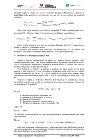 13 Energy Systems Integration (ESI ) Ricardo Santos Nº 79805
integrado+carga em estudo, bem como o rendimento dos painéis fotovoltaicos, a potência a
disponibilizar pelos painéis no seu conjunto, terá que ser tal que verifique as seguintes
condições:
PVSist Carga
PVSist Electrolisador
P P
P P



como
Carga
Electrolisador
P 31
P 83,05
kW
kW



logo SistP 85kW
Como cada painel apresenta uma potência nominal de 270 Wp, possuindo ainda como
dimensões 990 x 1660 mm, logo o nº de paineis pode ser obtido da seguinte forma:
Sist
PV
P 85000
n 304
P 280
o
de paineis paineis  
2
n 500o
SistemaPV PainelArea Area de paineis m  
Como o hotel apresenta uma area de cobertura disponivel de 2040 m
2
, optou-se por
instalar os paineis na cobertura do edificio.
A inclinação dos mesmos será optimizada, recomendado-se 35º, de acordo com
simulações efectuadas, baseadas em dados do local, e com software apropriado.
3.7. Determinação das necessidades de AQS
Conforme referido anteriormente, já existe um sistema térmico integrado (Gás
Natural+Aquecimento Solar), pelo que as necessidades de agua quente far-se-ão de acordo
com o caudal máximo admissível na entrada do sistema térmico, e também com base no
caudal de refrigeração da pilha de combustível.
Para efeitos de se estimar a poupança na produção de agua quente através deste
sistema, o qual será tido em conta na analise de viabilidade económico-financeira, adiante
descrita, procedeu-se ao calculo da potência calorifica necessária para aquecer água,
considerando como temperatura media inicial Ti, 20ºC e como temperatura media final Tf, de
80º.
De acordo com [26], e com base no diferencial de temperatura ∆T, procede-se ao calculo
da potência calorifica que a pilha de combustível desenvolve, para aquecer o liquido de
refrigeração de 20ºC para 80ºC
   . . . .T f iP W cQ cQ T T   
Em que:
P – Potência de produção do aparelho (W)
C – calor especifico da agua (1,16 Wh/kg.ºC)
Q - Caudal de consumo (l/h)
Tf – Temperatura da agua a saída do aparelho
Ti – Temperatura da agua a entrada do aparelho (ºC)
Logo, para:
Ti=20ºC Tf=80 ºC
Q= 398,28 l/h (caudal resultante dos 2 circuitos de refrigeração de cada uma das duas pilhas
de combustível)
Têm-se:
     27720 27,72 / 23835,04 /P W W P kW kW P kcal h kcal h    
Com base neste valor, pode-se estimar o consumo volumétrico de Gas Natural que seria
necessário para produzir a mesma potência, através da seguinte expressão, e considerando a
pilha de combustível a funcionar durante 14h.
 