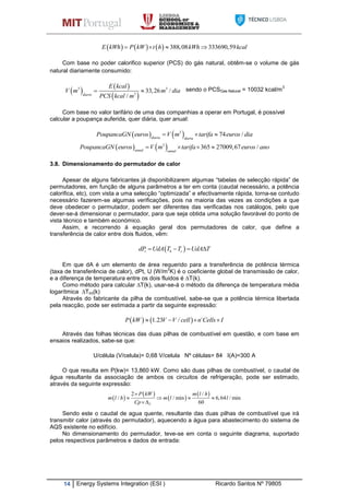 14 Energy Systems Integration (ESI ) Ricardo Santos Nº 79805
      388,08 333690,59E kWh P kW t h kWh kcal   
Com base no poder calorifico superior (PCS) do gás natural, obtêm-se o volume de gás
natural diariamente consumido:
   
 
3 3
3
33,26 /
/diario
E kcal
V m m dia
PCS kcal m
  sendo o PCSGas Natural = 10032 kcal/m
3
Com base no valor tarifário de uma das companhias a operar em Portugal, é possível
calcular a poupança auferida, quer diária, quer anual:
   3
74 /diaria diaria
PoupancaGN euros V m tarifa euros dia  
   3
365 27009,67 /anual anual
PoupancaGN euros V m tarifa euros ano   
3.8. Dimensionamento do permutador de calor
Apesar de alguns fabricantes já disponibilizarem algumas “tabelas de selecção rápida” de
permutadores, em função de alguns parâmetros a ter em conta (caudal necessário, a potência
calorifica, etc), com vista a uma selecção “optimizada” e efectivamente rápida, torna-se contudo
necessário fazerem-se algumas verificações, pois na maioria das vezes as condições a que
deve obedecer o permutador, podem ser diferentes das verificadas nos catálogos, pelo que
dever-se-á dimensionar o permutador, para que seja obtida uma solução favorável do ponto de
vista técnico e também económico.
Assim, e recorrendo á equação geral dos permutadores de calor, que define a
transferência de calor entre dois fluidos, vêm:
 t h cdP UdA T T UdA T   
Em que dA é um elemento de área requerido para a transferência de potência térmica
(taxa de transferência de calor), dPt, U (W/m
2
K) é o coeficiente global de transmissão de calor,
e a diferença de temperatura entre os dois fluidos é ∆T(k).
Como método para calcular ∆T(k), usar-se-á o método da diferença de temperatura média
logarítmica ∆Tlm(k)
Através do fabricante da pilha de combustível, sabe-se que a potência térmica libertada
pela reacção, pode ser estimada a partir da seguinte expressão:
   1.23 /P kW V V cell n Cells I   
Através das folhas técnicas das duas pilhas de combustível em questão, e com base em
ensaios realizados, sabe-se que:
U/célula (V/celula)= 0,68 V/celula Nº células= 84 I(A)=300 A
O que resulta em P(kw)= 13,860 kW. Como são duas pilhas de combustível, o caudal de
água resultante da associação de ambos os circuitos de refrigeração, pode ser estimado,
através da seguinte expressão:
 
 
 
 
.
. .2 /
/ / min 6,64 / min
60T
P kW m l h
m l h m l l
Cp

   

Sendo este o caudal de agua quente, resultante das duas pilhas de combustível que irá
transmitir calor (através do permutador), aquecendo a água para abastecimento do sistema de
AQS existente no edifício.
No dimensionamento do permutador, teve-se em conta o seguinte diagrama, suportado
pelos respectivos parâmetros e dados de entrada:
 