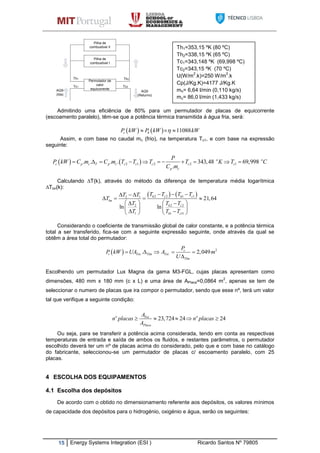 15 Energy Systems Integration (ESI ) Ricardo Santos Nº 79805
Th2
Pilha de
combustivel I
Permutador de
calor
equicorrente
Tc2Tc1
Th1
.
.
Pilha de
combustivel II
AQS
(Returno)
.
AQS
(Ida)
.
Admitindo uma eficiência de 80% para um permutador de placas de equicorrente
(escoamento paralelo), têm-se que a potência térmica transmitida á água fria, será:
    11088c hP kW P kW kW  
Assim, e com base no caudal mc (frio), na temperatura Tc1, e com base na expressão
seguinte:
   2 1 2 2 1. . . . 343,48 69,998
.
o o
c p c T p c c c c c c
p c
P
P kW C m C m T T T T K T C
C m
          
Calculando ∆T(k), através do método da diferença de temperatura média logarítmica
∆Tlm(k):
   2 2 1 12 1
2 2 2
1 1 11
21,64
ln ln
h c h c
lm
h c
h c
T T T TT T
T
T T T
T T T
    
   
    
   
    
Considerando o coeficiente de transmissão global de calor constante, e a potência térmica
total a ser transferido, fica-se com a seguinte expressão seguinte, onde através da qual se
obtêm a área total do permutador:
Escolhendo um permutador Lux Magna da gama M3-FGL, cujas placas apresentam como
dimensões, 480 mm x 180 mm (c x L) e uma área de APlaca=0,0864 m
2
, apenas se tem de
seleccionar o numero de placas que ira compor o permutador, sendo que esse nº, terá um valor
tal que verifique a seguinte condição:
Ou seja, para se transferir a potência acima considerada, tendo em conta as respectivas
temperaturas de entrada e saída de ambos os fluidos, e restantes parâmetros, o permutador
escolhido deverá ter um nº de placas acima do considerado, pelo que e com base no catálogo
do fabricante, seleccionou-se um permutador de placas c/ escoamento paralelo, com 25
placas.
4 ESCOLHA DOS EQUIPAMENTOS
4.1 Escolha dos depósitos
De acordo com o obtido no dimensionamento referente aos depósitos, os valores mínimos
de capacidade dos depósitos para o hidrogénio, oxigénio e água, serão os seguintes:
Th1=353,15 ºK (80 ºC)
Th2=338,15 ºK (65 ºC)
Tc1=343,148 ºK (69,998 ºC)
Tc2=343,15 ºK (70 ºC)
U(W/m
2
.k)=250 W/m
2
.k
Cp(J/Kg.K)=4177 J/Kg.K
mh= 6,64 l/min (0,110 kg/s)
mc= 86,0 l/min (1,433 kg/s)
  2
. .. 2,049c
t Tot Tlm Tot
Tlm
P
P kW UA A m
U
    

.
23,724 24 24o oTot
Placa
A
n placas n placas
A
    
 