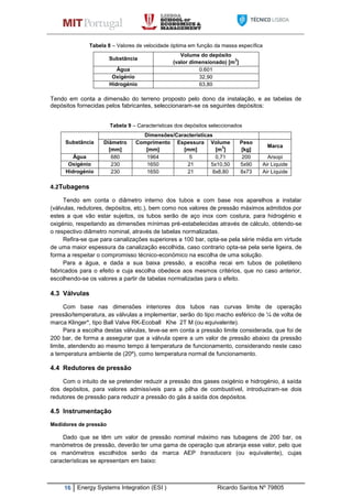 16 Energy Systems Integration (ESI ) Ricardo Santos Nº 79805
Tabela 8 – Valores de velocidade óptima em função da massa específica
Tendo em conta a dimensão do terreno proposto pelo dono da instalação, e as tabelas de
depósitos fornecidas pelos fabricantes, seleccionaram-se os seguintes depósitos:
Tabela 9 – Características dos depósitos seleccionados
Substância
Dimensões/Características
Diâmetro
[mm]
Comprimento
[mm]
Espessura
[mm]
Volume
[m
3
]
Peso
[kg]
Marca
Água 680 1964 5 0,71 200 Arsopi
Oxigénio 230 1650 21 5x10,50 5x90 Air Liquide
Hidrogénio 230 1650 21 8x8,80 8x73 Air Liquide
4.2Tubagens
Tendo em conta o diâmetro interno dos tubos e com base nos aparelhos a instalar
(válvulas, redutores, depósitos, etc.), bem como nos valores de pressão máximos admitidos por
estes a que vão estar sujeitos, os tubos serão de aço inox com costura, para hidrogénio e
oxigénio, respeitando as dimensões mínimas pré-estabelecidas através de cálculo, obtendo-se
o respectivo diâmetro nominal, através de tabelas normalizadas.
Refira-se que para canalizações superiores a 100 bar, opta-se pela série média em virtude
de uma maior espessura da canalização escolhida, caso contrario opta-se pela serie ligeira, de
forma a respeitar o compromisso técnico-económico na escolha de uma solução.
Para a água, e dada a sua baixa pressão, a escolha recai em tubos de polietileno
fabricados para o efeito e cuja escolha obedece aos mesmos critérios, que no caso anterior,
escolhendo-se os valores a partir de tabelas normalizadas para o efeito.
4.3 Válvulas
Com base nas dimensões interiores dos tubos nas curvas limite de operação
pressão/temperatura, as válvulas a implementar, serão do tipo macho esférico de ¼ de volta de
marca Klinger*, tipo Ball Valve RK-Ecoball Khe 2T M (ou equivalente).
Para a escolha destas válvulas, teve-se em conta a pressão limite considerada, que foi de
200 bar, de forma a assegurar que a válvula opere a um valor de pressão abaixo da pressão
limite, atendendo ao mesmo tempo á temperatura de funcionamento, considerando neste caso
a temperatura ambiente de (20º), como temperatura normal de funcionamento.
4.4 Redutores de pressão
Com o intuito de se pretender reduzir a pressão dos gases oxigénio e hidrogénio, á saída
dos depósitos, para valores admissíveis para a pilha de combustível, introduziram-se dois
redutores de pressão para reduzir a pressão do gás á saída dos depósitos.
4.5 Instrumentação
Medidores de pressão
Dado que se têm um valor de pressão nominal máximo nas tubagens de 200 bar, os
manómetros de pressão, deverão ter uma gama de operação que abranja esse valor, pelo que
os manómetros escolhidos serão da marca AEP transducers (ou equivalente), cujas
características se apresentam em baixo:
Substância
Volume do depósito
(valor dimensionado) [m
3
]
Água 0.601
Oxigénio 32,90
Hidrogénio 63,80
 