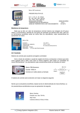 17 Energy Systems Integration (ESI ) Ricardo Santos Nº 79805
Marca: AEP transducers
PRESSÂO RELATIVA (R)
0.5 - 1 - 2.5 - 5 - 10 - 20 bar
50 - 100 - 250 - 350 - 500 bar
700 - 1000 - 1500 - 2000 bar.
RESOLUÇÃO INTERNA: 65000 DIVISÕES
TEMPERATURA DE REFERÊNCIA: +23°C
GAMA DE TEMPERATURA S DE FUNCIONAMENTO: -10/+60°C
Medidores de temperatura
Dado que se têm um valor de temperatura nominal máxima nas tubagens de 20 graus
celsius, os termómetros, deverão ter uma gama de operação que abranja esse valor, pelo que
os termómetros escolhidos serão da marca Sika (ou equivalente), cujas características se
apresentam em baixo:
Marca: Sika
ALCANCES: -40 a 300 ºC
TEMPERATURA AMBIENTE: -20 ºC a 60 ºC
ALIMENTAÇÃO: Por célula fotovoltaica/externa
RESOLUÇÃO: 4 Digitos
PRECISÃO: ≤ 1% do valor final de escala
4.6 Controlo
Sistema de controlo para caudal de ar/oxigénio controlador
Com o intuito de controlar o caudal de oxigénio de forma a enriquecer a mistura que entra
como oxidante para a pilha, (com mais ou menos oxigénio), será usado um controlador de
marca PBI-Dansenso*, (ou equivalente) cujas características serão as indicadas em baixo:
Marca: PBI-Dansenso
Caudal: 1000L/m
Controlo em malha aberta ou fechada
O sistema de controlo será construído com base no diagrama seguinte:
Sendo que os actuadores escolhidos, basear-se-ão em electroválvulas de marca Danfoss, ou
de características semelhantes as que se apresentam de seguida:
Marca: Danfoss
Pressão max. Gás: 754 Psi
Step motor
4-20mA,0-20mA,2-10Vdc,0-10Vdc
 