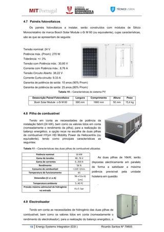 18 Energy Systems Integration (ESI ) Ricardo Santos Nº 79805
4.7 Painéis fotovoltaicos
Os painéis fotovoltaicos a instalar, serão construídos com módulos de Silício
Monocristalino da marca Bosch Solar Module c-Si M 60 (ou equivalente), cujas características,
são as que se apresentam de seguida:
Tensão nominal: 24 V
Potência máx. (Pnom): 270 W
Tolerância: +/- 3%
Tensão com Potência máx.: 30,85 V
Corrente com Potência máx.: 8,76 A
Tensão Circuito Aberto: 38,22 V
Corrente Curto-circuito: 9,33 A
Garantia de potência de saída: 10 anos (90% Pnom)
Garantia de potência de saída: 25 anos (80% Pnom)
Tabela 10 – Características do sistema PV
4.8 Pilha de combustível
Tendo em conta as necessidades de potência da
instalação fabril (24 kW), bem como os valores tidos em conta
(nomeadamente o rendimento da pilha), para a realização do
balanço energético, a opção recai na escolha de duas pilhas
de combustível HYpm HD Mobility Power da Heliocentris (ou
equivalente), tendo como principais características as
seguintes:
Tabela 11 – Características das duas pilhas de combustivel utilizadas
As duas pilhas de 16kW, serão
dispostas electricamente em paralelo
de forma a satisfazer a máxima
potência previsível pela unidade
hoteleira em questão
.
4.9 Electrolisador
Tendo em conta as necessidades de hidrogénio das duas pilhas de
combustível, bem como os valores tidos em conta (nomeadamente o
rendimento do electrolisador), para a realização do balanço energético, o
Desscrição Painel Fotovoltaico Largura Comprimento Altura Peso
Bosh Solar Module c-Si M 60 990 mm 1660 mm 50 mm 15,4 kg
Potência nominal 16 kW
Gama de tensões 48..76 V
Gama de correntes 0..350 A
Rendimento 56 %
Consumo de combustível 220 l/min.
Temperatura de funcionamento 65
Dimensões (C x L x A)
96 x 51x 41
[cm]
Temperatura ambiente 5..40 ºC
Pressão máxima admissível de hidrogénio
na entrada
4 a 5 bar
 