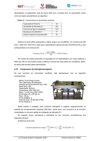 19 Energy Systems Integration (ESI ) Ricardo Santos Nº 79805
electrolisador a implementar, será da marca AGE com o modelo 20.0, ou equivalente, tendo
como principais características as seguintes:
Tabela 12 – Características do electrolisador escolhido
Capacidade [m
3
/h] de H2 20
Quantidade de Electrólito [L] 240
Consumo de Água á entrada [l/h] 16,5
Rendimento [%] (KWh/Nm
3
) 77
Potência Electrica Consumida [kW] 92
Embora as duas pilhas apresentem á plena carga e em simultâneo, um consumo de 220
l/min + 220l /min= 440 l/min e dado que o electrolisador apenas fornece 20 [m3/h] de H2, a que
corresponderá a um consumo de:
Por razões de custos acrescidos na aquisição de um electrolisador com maior potência e
dado que não se usa á plena carga a potência nominal das duas pilhas em simultâneo, optou-
se assim pela escolha deste electrolisador.
4.10 Compressor de hidrogénio/oxigenio
No que concerne ao compressor escolhido, este apresenta-se com as seguintes
características:
Marca: Pure Energy Centre
Tipo: Alternativo de diafragma
Pressão de funcionamento (bar): 200
Motor (bar): 200
Capacidade: 89 l/min
Compressor: 900-1400 rpm
Motor: 1,2 kW (3cv) 230 V 50Hz
Dimensões: 65 x 38 x36 cm
Peso: 39 kg
Nº de estágios: 4
Nível de ruido: 78 dB (ISO 3746)
Nº de cilindros: 4
Serão usadas 2 unidades, para comprimir hidrogénio e oxigénio respectivamente na
pressão de armazenamento requerida (200 Bar), sendo que o seu consumo, já se encontra
contemplado no consumo global da instalação de utilização E1.
De qualquer forma, procede-se á estimativa do seu consumo, procedendo-se aos
seguintes cálculos:
Q=89 l/min=5,34 m3/h
. .
3 3
.
1,20
Consumo especifico de energia / 0,225 /
5,34
CW
kWh m kWh m
Q
        
 