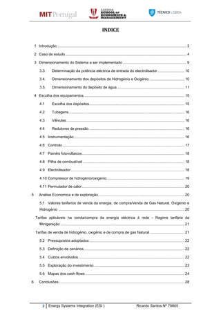 2 Energy Systems Integration (ESI ) Ricardo Santos Nº 79805
INDICE
1 Introdução .............................................................................................................................. 3
2 Caso de estudo ...................................................................................................................... 4
3 Dimensionamento do Sistema a ser implementado .............................................................. 9
3.3. Determinação da potência eléctrica de entrada do electrolisador .......................... 10
3.4. Dimensionamento dos depósitos de Hidrogénio e Oxigénio .................................. 10
3.5. Dimensionamento do depósito de água.................................................................. 11
4 Escolha dos equipamentos.................................................................................................. 15
4.1 Escolha dos depósitos............................................................................................. 15
4.2 Tubagens................................................................................................................. 16
4.3 Válvulas ................................................................................................................... 16
4.4 Redutores de pressão ............................................................................................. 16
4.5 Instrumentação............................................................................................................ 16
4.6 Controlo ....................................................................................................................... 17
4.7 Painéis fotovoltaicos.................................................................................................... 18
4.8 Pilha de combustível ................................................................................................... 18
4.9 Electrolisador............................................................................................................... 18
4.10 Compressor de hidrogénio/oxigenio............................................................................ 19
4.11 Permutador de calor.................................................................................................... 20
5 Analise Economica e de exploração.................................................................................... 20
5.1 Valores tarifarios de venda da energia, de compra/venda de Gas Natural, Oxigenio e
Hidrogénio ........................................................................................................................... 20
Tarifas aplicáveis na venda/compra da energia eléctrica á rede - Regime tarifário da
Minigeração ......................................................................................................................... 21
Tarifas de venda de hidrogénio, oxigénio e de compra de gas Natural.................................. 21
5.2 Pressupostos adoptados............................................................................................. 22
5.3 Definição de cenários.................................................................................................. 22
5.4 Custos envolvidos ....................................................................................................... 22
5.5 Exploração do investimento ........................................................................................ 23
5.6 Mapas dos cash-flows................................................................................................. 24
6 Conclusões........................................................................................................................... 28
 