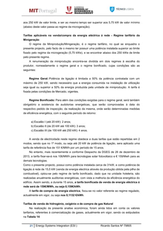 21 Energy Systems Integration (ESI ) Ricardo Santos Nº 79805
aos 250 kW de valor limite, e ser ao mesmo tempo ser superior aos 5,75 kW de valor mínimo
(abaixo deste valor passa ao regime da microgeração).
Tarifas aplicáveis na venda/compra da energia eléctrica á rede - Regime tarifário da
Minigeração
O regime da Miniprodução/Minigeração, é o regime tarifário, no qual se enquadra o
presente projecto, pelo facto de o mesmo ter possuir uma potência instalada superior ao limite
fixado pelo regime da microgeração (5,75 kWe), e se encontrar abaixo dos 250 kWe de limite
pelo presente regime.
A renumeração da miniprodução encontra-se dividida em dois regimes à escolha do
produtor, nomeadamente o regime geral e o regime bonificado, cujas condições são as
seguintes:
Regime Geral: Potência de ligação é limitada a 50% da potência contratada com um
máximo de 250 kW, sendo necessário que a energia consumida na instalação de utilização
seja igual ou superior a 50% da energia produzida pela unidade de miniprodução. A tarifa é
fixada pelas condições de Mercado, vigentes.
Regime Bonificado: Para além das condições exigidas para o regime geral, será também
obrigatório a existencia de audotorias energeticas, que serão comprovadas à data do
respectivo pedido de inspecção, da realização da mesma, onde serão determinadas medidas
de eficiência energética, com o seguinte período de retorno:
a) Escalão I (até 20 kW): 2 anos;
b) Escalão II (de 20 kW até 100 kW): 3 anos;
c) Escalão III (de 100 kW até 250 kW): 4 anos.
A venda de electricidade neste regime obedece a duas tarifas que estão repartidas em 2
modos, sendo que no 1º modo, ou seja até 20 kW de potência de ligação, sera aplicado uma
tarifa de referência fixa de 151 €/MWh por um período de 15 anos.
No entanto, mais recentemente e conforme Despacho da DGEG de 26 de dezembro de
2013, a tarifa fixar-se-á nos 106/MWh para tecnologias solar fotovoltaico e € 159/Mwh para as
demais tecnologias.
Como o presente projecto, possui como potência instalada cerca de 31kW, e como potência de
ligação á rede de 15,5 kW (venda de energia electrica através da produção obtida pela pilha de
combustivel), optou-se pelo regime de tarifa bonificado, dado que na unidade hoteleria, são
realizadas anualmente auditorias energéticas, com vista a melhoria da eficiência energética do
edifício. Assim sendo, e durante 15 anos, a tarifa bonificada de venda de energia eléctrica á
rede será de 159€/MWh, ou seja 0,159€/kWh.
A tarifa de compra de energia electrica, fixou-se no valor referente ao regime regulado,
actualmente em vigor, ou seja nos 0,1132 €/kWh.
Tarifas de venda de hidrogénio, oxigénio e de compra de gas Natural
Na realização da presente analise económica, foram ainda tidos em conta os valores
tarifarios, referentes á comercialização de gases, actualmente em vigor, sendo os estipulados
na Tabela 14:
 