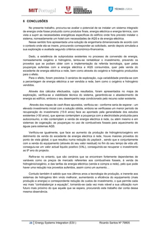 28 Energy Systems Integration (ESI ) Ricardo Santos Nº 79805
6 CONCLUSÕES
No presente trabalho, procurou-se avaliar o potencial de se instalar um sistema integrado
de energia onde fosse produzido como produtos finais, energia eléctrica e energia térmica, com
vista a suprir as necessidades energéticas especificas do edifício onde fora previsto instalar o
sistema, nomeadamente um hotel com necessidades de AQS e de energia eléctrica.
Nesse sentido fora apresentada uma solução de engenharia dimensionada de acordo com
o contexto onde ela se insere, procurando corresponder ao solicitado, sendo depois simulada a
sua exploração e avaliada segundo critérios económico-financeiros.
Dado, a existência de subprodutos existentes no processo de conversão de energia,
nomeadamente oxigénio e hidrogénio, tentou-se rentabilizar o investimento, prevendo os
proveitos que se podiam obter com a implementação da referida tecnologia, quer pelas
poupanças auferidas com a energia eléctrica e AQS consumidos, quer pela venda do
excedente de energia eléctrica a rede, bem como através do oxigénio e hidrogénio produzidos
para o efeito.
Para o efeito, foram previstos 3 cenários de exploração, cuja variabilidade prendia-se com
a percentagem de energia eléctrica a ser vendida a rede, bem como o oxigénio e hidrogénio
vendidos.
Através dos cálculos efectuados, cujos resultados, foram apresentados no mapa de
exploração, verifica-se a viabilidade técnica do sistema, garantindo-se o abastecimento de
energia ao edifício, embora o seu desempenho seja condicionado pelo recurso solar existente.
Através dos mapas de cash-flows apurados, verificou-se - conforme seria de esperar - um
elevado investimento inicial com a solução obtida, embora se verificasse um menor período de
recuperação do investimento (15-9 anos) face ao apontado pela generalidade dos estudos
existentes (>30 anos), que apenas contemplam a poupança com a electricidade produzida para
autoconsumo, e não contemplam a venda de energia electrica á rede, ou atém mesmo e em
sistemas de cogeração, as poupanças no uso de combustíveis fosseis para aquecimento de
águas para sistemas AQS.
Verificou-se igualmente, que face ao aumento da produção de hidrogénio/oxigénio em
detrimento da venda do excedente de energia electrica á rede, houve maiores proveitos do
ponto de vista global, o que resultou numa redução do payback , sendo que e conjuntamente
com a venda do equipamento (através do seu valor residual) no fim do seu tempo de vida util,
conseguiu-se um valor actual liquido positivo (VAL), conseguindo-se recuperar o investimento
ao 9º ano do projecto.
Refira-se no entanto, que são cenários que se encontram fortemente dependentes de
variáveis como os preços de mercado referentes aos combustíveis fosseis, á venda de
hidrogénio/oxigénio, e das tarifas da energia eléctrica (venda e compra a rede), pelo que pode
haver uma redução nos proveitos auferidos, assim como um aumento…
Contudo também é sabido que nos últimos anos a tecnologia de produção, e inerente aos
sistemas de hidrogénio têm vindo melhorar, aumentando a eficiência do equipamento (mais
produção e energia) e correspondente redução de custos de investimento, o que permite cada
vez mais “contrabalançar a equação”, tornando-se cada vez mais viável a sua utilização num
futuro mais próximo do que aquele que se espera, procurando este trabalho dar conta dessa
mesma observância.
 