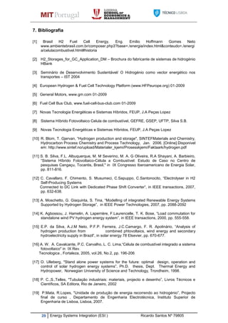 29 Energy Systems Integration (ESI ) Ricardo Santos Nº 79805
7. Bibliografia
[1] Brasil H2 Fuel Cell Energy, Eng. Emilio Hoffmann Gomes Neto
www.ambientebrasil.com.br/composer.php3?base=./energia/index.html&conteudo=./energi
a/celulacombustivel.html#historia
[2] H2_Storages_for_GC_Application_DM – Brochura do fabricante de sistemas de hidrogénio
HBank
[3] Seminário de Desenvolvimento Sustentável/ O Hidrogénio como vector energético nos
transportes – IST 2004
[4] European Hydrogen & Fuel Cell Technology Platform (www.HFPeurope.org) 01-2009
[5] General Motors, www.gm.com 01-2009
[6] Fuel Cell Bus Club, www.fuel-cell-bus-club.com 01-2009
[7] Novas Tecnologia Energéticas e Sistemas Híbridos, FEUP, J.A Peças Lopez
[8] Sistema Híbrido Fotovoltaico Celula de combustível, GEFRE, GSEP, UFTP, Silva S.B.
[9] Novas Tecnologia Energéticas e Sistemas Híbridos, FEUP, J.A Peças Lopez
[10] R. Blom, T. Gjervan, “Hydrogen production and storage", SINTEFMaterials and Chemistry,
Hydrocarbon Process Chemistry and Process Technology, Jan. 2006. [Online].Disponivel
em: http://www.sintef.no/upload/Materialer_kjemi/Prosesskjemi/Faktaark/hydrogen.pdf
[11] S. B. Silva, F.L. Albuquerque, M. M Severino, M. A. G Oliveira, R.A Shayani, A. Barbieiro,
“Sistema Híbrido Fotovoltaico-Célula a Combustível: Estudo de Caso no Centro de
pesquisas Cangaçu, Tocantis, Brasil," in IX Congresso Iberoamericano de Energia Solar,
pp. 811-816.
[12] C. Cavallaro, F. Chimento, S. Musumeci, C.Sapuppo, C.Santonocito, “Electrolyser in H2
Self-Producing Systems
Connected to DC Link with Dedicated Phase Shift Converter”, in IEEE transactions, 2007,
pp. 632-638.
[13] A. Moschetto, G. Giaquinta, S. Tina, “Modelling of integrated Renewable Energy Systems
Supported by Hydrogen Storage”, in IEEE Power Technologies, 2007, pp. 2088-2092
[14] K. Agbossou, J. Hamelin, A. Laperrière, F.Laurencelle, T. K. Bose, “Load commutation for
standalone wind PV hydrogen energy system”, in IEEE transactions, 2000, pp. 555-558.
[15] E.P. da Silva, A.J.M Neto, P.F.P. Ferreira, J.C.Camargo, F. R. Apolinário, “Analysis of
hydrogen production from combined phtovoltaics, wind energy and secondary
hydroelectricity supply in Brazil”, in solar energy 78 Elsevier, pp. 670-677.
[16] A. W. A. Cavalcante, P.C. Carvalho, L. C. Lima,“Célula de combustível integrado a sistema
fotovoltaico" in IX Rev.
Tecnologica , Fortaleza, 2005, vol.26, No.2, pp. 196-206
[17] O. Ulleberg, "Stand alone power systems for the future: optimal design, operation and
control of solar hydrogen energy systems”, Ph.D. thesis, Dept. Thermal Energy and
Hydropower, Norwegian University of Science and Technology, Trondheim, 1998.
[18] P. C.,S.,Telles, "Tubulação industriais: materiais, projecto e desenho”, Livros Técnicos e
Científicos, SA Editora, Rio de Janeiro, 2002
[19] P.Mata, R.Lopes, "Unidade de produção de energia recorrendo ao hidrogénio”, Projecto
final de curso , Departamento de Engenharia Electrotécnica, Instituto Superior de
Engenharia de Lisboa, Lisboa, 2007.
 