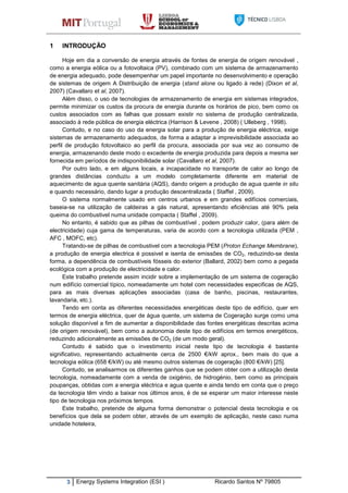 3 Energy Systems Integration (ESI ) Ricardo Santos Nº 79805
1 INTRODUÇÃO
Hoje em dia a conversão de energia através de fontes de energia de origem renovável ,
como a energia eólica ou a fotovoltaica (PV), combinado com um sistema de armazenamento
de energia adequado, pode desempenhar um papel importante no desenvolvimento e operação
de sistemas de origem A Distribuição de energia (stand alone ou ligado à rede) (Dixon et al,
2007) (Cavallaro et al, 2007).
Além disso, o uso de tecnologias de armazenamento de energia em sistemas integrados,
permite minimizar os custos da procura de energia durante os horários de pico, bem como os
custos associados com as falhas que possam existir no sistema de produção centralizada,
associado à rede pública de energia eléctrica (Harrison & Levene , 2008) ( Ulleberg , 1998).
Contudo, e no caso do uso da energia solar para a produção de energia eléctrica, exige
sistemas de armazenamento adequados, de forma a adaptar a imprevisibilidade associada ao
perfil de produção fotovoltaico ao perfil da procura, associada por sua vez ao consumo de
energia, armazenando deste modo o excedente de energia produzida para depois a mesma ser
fornecida em períodos de indisponibilidade solar (Cavallaro et al, 2007).
Por outro lado, e em alguns locais, a incapacidade no transporte de calor ao longo de
grandes distâncias conduziu a um modelo completamente diferente em material de
aquecimento de agua quente sanitária (AQS), dando origem a produção de agua quente in situ
e quando necessário, dando lugar a produção descentralizada ( Staffel , 2009).
O sistema normalmente usado em centros urbanos e em grandes edifícios comerciais,
baseia-se na utilização de caldeiras a gás natural, apresentando eficiências até 90% pela
queima do combustivel numa unidade compacta ( Staffel , 2009).
No entanto, é sabido que as pilhas de combustível , podem produzir calor, (para além de
electricidade) cuja gama de temperaturas, varia de acordo com a tecnologia utilizada (PEM ,
AFC , MOFC, etc).
Tratando-se de pilhas de combustivel com a tecnologia PEM (Proton Echange Membrane),
a produção de energia electrica é possivel e isenta de emissões de CO2, reduzindo-se desta
forma, a dependência de combustíveis fósseis do exterior (Ballard, 2002) bem como a pegada
ecológica com a produção de electricidade e calor.
Este trabalho pretende assim incidir sobre a implementação de um sistema de cogeração
num edifício comercial típico, nomeadamente um hotel com necessidades especificas de AQS,
para as mais diversas aplicações associadas (casa de banho, piscinas, restaurantes,
lavandaria, etc.).
Tendo em conta as diferentes necessidades energéticas deste tipo de edifício, quer em
termos de energia eléctrica, quer de água quente, um sistema de Cogeração surge como uma
solução disponível a fim de aumentar a disponibilidade das fontes energéticas descritas acima
(de origem renovável), bem como a autonomia deste tipo de edifícios em termos energéticos,
reduzindo adicionalmente as emissões de CO2 (de um modo geral).
Contudo é sabido que o investimento inicial neste tipo de tecnologia é bastante
significativo, representando actualmente cerca de 2500 €/kW aprox., bem mais do que a
tecnologia eólica (658 €/kW) ou até mesmo outros sistemas de cogeração (800 €/kW) [25].
Contudo, se analisarmos os diferentes ganhos que se podem obter com a utilização desta
tecnologia, nomeadamente com a venda de oxigénio, de hidrogénio, bem como as principais
poupanças, obtidas com a energia eléctrica e agua quente e ainda tendo em conta que o preço
da tecnologia têm vindo a baixar nos últimos anos, é de se esperar um maior interesse neste
tipo de tecnologia nos próximos tempos.
Este trabalho, pretende de alguma forma demonstrar o potencial desta tecnologia e os
benefícios que dela se podem obter, através de um exemplo de aplicação, neste caso numa
unidade hoteleira,
 