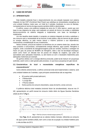 4 Energy Systems Integration (ESI ) Ricardo Santos Nº 79805
2 CASO DE ESTUDO
2.1. APRESENTAÇÃO
Este trabalho pretende focar o desenvolvimento de uma solução baseada num sistema
integrado do tipo CHP (Combined Heat Power) que satisfaça as necessidades energéticas de
uma unidade hoteleira, neste caso, um hotel de 3 estrelas, localizado na zona do Alentejo,
nomeadamente em termos de água quente sanitária (AQS) e electricidade.
O edifício, possui uma potência instalada de cerca de 31 kWe (aprox.), sendo que com
base no seu diagrama de carga, será realizado um estudo de forma a se avaliar a viabilidade
técnico-económica do sistema integrado a implementar, com base na tecnologia a
implementar.
Um dos desafios deste trabalho, é projectar um sistema integrado de modo a satisfazer o
seu consumo sem a necessidade de se recorrer á rede pública, seja em termos de gás natural,
ou energia eléctrica, ou pelo menos reduzir o máximo possível a sua dependência,
maximizando a rentabilização do seu investimento.
Nesse contexto, procura-se explorar os benefícios de um sistema deste tipo, através dos
seus produtos e sub-produtos, nomeadamente energia eléctrica, agua quente, hidrogénio e
oxigénio, onde o excedente de hidrogénio/oxigénio pode ser vendido, havendo a vantagem de
haver um grau de pureza de 99,999% de hidrogénio, dado o tipo de tecnologia empregue,
assim como haver um elevado teor de pureza em relação ao oxigénio, que pode ser
aproveitado para aplicações industriais, ou até mesmo (e com o necessário tratamento) para
aplicações medicinais por exemplo.
Os ganhos obtidos com a energia eléctrica produzida, poder-se-ão traduzir em poupanças
auferidas, assim como o calor gerado pelo processo, no que toca a poupança em gás natural.
2.2. Características do local e necessidades energéticas específicas do
empreendimento
1
Como referido anteriormente, o edifício comercial onde será implementado o sistema, será
uma unidade hoteleira de 3 estrelas, cujas principais características são as seguintes:
 62 quartos (with private bathroom)
 1 Restaurante
 1 Lounge Bar
 1 Piscina exterior
 Outros pontos de consumo (lavandaria, casas de banho, zonas comuns)
A potência eléctrica total instalada (incluindo factor de simultaneidade), situa-se nos 31
kW, apresentando um perfil mensal de consumo médio diário de Águas Quentes Sanitárias
(AQS) de 90 m
3
(Fig.1).
Fig.1 – Perfil de consumo mensal de água quente (m
3
)
Nas Figs. 2 e 3, apresentam-se os valores médios mensais, referentes ao consumo
de agua quente sanitária (AQS), bem como a taxa de ocupação na unidade hoteleira para
o mês de Maio de 2013.
 