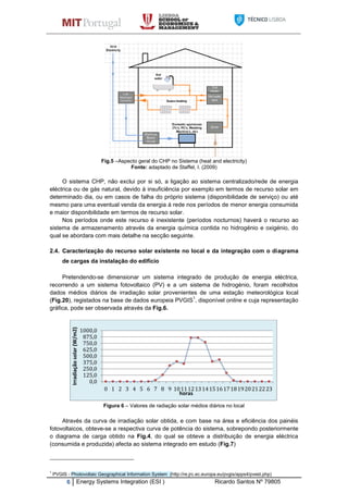 6 Energy Systems Integration (ESI ) Ricardo Santos Nº 79805
Fig.5 –Aspecto geral do CHP no Sistema (heat and electricity)
Fonte: adaptado de Staffel, I. (2009)
O sistema CHP, não exclui por si só, a ligação ao sistema centralizado/rede de energia
eléctrica ou de gás natural, devido á insuficiência por exemplo em termos de recurso solar em
determinado dia, ou em casos de falha do próprio sistema (disponibilidade de serviço) ou até
mesmo para uma eventual venda da energia á rede nos períodos de menor energia consumida
e maior disponibilidade em termos de recurso solar.
Nos períodos onde este recurso é inexistente (períodos nocturnos) haverá o recurso ao
sistema de armazenamento através da energia química contida no hidrogénio e oxigénio, do
qual se abordara com mais detalhe na secção seguinte.
2.4. Caracterização do recurso solar existente no local e da integração com o diagrama
de cargas da instalação do edifício
Pretendendo-se dimensionar um sistema integrado de produção de energia eléctrica,
recorrendo a um sistema fotovoltaico (PV) e a um sistema de hidrogénio, foram recolhidos
dados médios diários de irradiação solar provenientes de uma estação meteorológica local
(Fig.20), registados na base de dados europeia PVGIS
1
, disponível online e cuja representação
gráfica, pode ser observada através da Fig.6.
Figura 6 – Valores de radiação solar médios diários no local
Através da curva de irradiação solar obtida, e com base na área e eficiência dos painéis
fotovoltaicos, obteve-se a respectiva curva de potência do sistema, sobrepondo posteriormente
o diagrama de carga obtido na Fig.4, do qual se obteve a distribuição de energia eléctrica
(consumida e produzida) afecta ao sistema integrado em estudo (Fig.7)
1
PVGIS - Photovoltaic Geographical Information System (http://re.jrc.ec.europa.eu/pvgis/apps4/pvest.php)
0,0
125,0
250,0
375,0
500,0
625,0
750,0
875,0
1000,0
0 1 2 3 4 5 6 7 8 9 1011121314151617181920212223
Irradiaçãosolar(W/m2)
horas
 