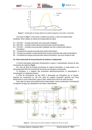 7 Energy Systems Integration (ESI ) Ricardo Santos Nº 79805
Figura 7 – Distribuição de energia eléctrica do sistema integrado (consumida + produzida)
Com base na Fig.7, e recorrendo a software de calculo, o valor de energia média
resultante, foram obtidos os valores de energia eléctrica diária:
E1 = 478 kWh → Energia total diária consumida pela instalação;
E2 = 983 kWh → Energia (média diária) produzida pela central fotovoltaica;
E3 = 193 kWh → Energia consumida pela instalação que não é coberta pelo sistema
fotovoltaico;
E4 → Excedente de energia produzida pelo sistema fotovoltaico;
E5 → Energia que satisfaz a carga directamente durante produzida pelo sistema fotovoltaico;
E6 → Excedente de energia produzida pelo sistema fotovoltaico, que será vendido á rede
2.5. Breve descrição do funcionamento do sistema a implementar
A Central fotovoltaica alimentará directamente a carga e o electrolisador através de dois
conversores de potência (Fig.8).
Em caso de falha da energia proveniente do sistema fotovoltaico, a carga passa a ser
alimentada pela Pilha de Combustível recorrendo ao hidrogénio armazenado.
O hidrogénio e o oxigénio são produzidos electroquimicamente no electrolisador e
armazenados em depósitos próprios.
A Pilha de Combustível, do tipo PEM, é alimentada por Hidrogénio por ar forçado,
podendo ser enriquecido ou não com parte do oxigénio produzido, gerando uma força
electromotriz e como subprodutos, água e calor, obtidos sob a forma de vapor de água.
Este vapor de água será posteriormente reaproveitado, sendo condensado e armazenado
no depósito de água que abastecerá mais tarde o electrolisador.
Figura 8 – Aspecto geral do sistema integrado a implementar (Fonte: do autor)
DC/AC
Converter
Electrical
load
Photovoltaic (PV)
Power systems
System
Monitoring & Control
Fuel CellElectrolyser
O2
Deposit
H2
Deposit
H2O
Deposit
Desalination
Air
TI PITI
PI
PI
TI
Flow control
and mix
system
DC/DC
Converter 1
DC/DC
Converter 2
Heat
Changer
House
apliances
Fresh
water
Fresh
water
Hot
Water
Water
2 410 3 7 965 8 10 11 12 13 14 15 16 17 18 19 20 21 22 23 24
20
50
60
80
100
120
kW
140
PV System
Load
E3
E3
E5
E2
E1
 