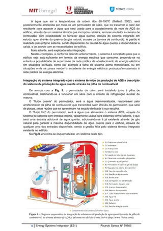 8 Energy Systems Integration (ESI ) Ricardo Santos Nº 79805
A água que sai a temperaturas da ordem dos 80-100ºC (Ballard, 2002), será
posteriormente arrefecida por meio de um permutador de calor, que ira transmitir o calor daí
resultante para aquecer a água que será usada para o abastecimento da rede de AQS do
edifício, através de um sistema térmico que incorpora caldeira, termoacumulador e camara de
combustão, com possibilidade de fornecer agua quente, através do sistema integrado em
estudo, quer através da queima de gás natural, através da camara de combustão. A gestão é
realizada pelo próprio sistema, sendo dependente do caudal de água quente a disponibilizar a
saída, e de acordo com as necessidades do edifício.
Mais adiante, será explicada esta integração.
Nestas condições, e conforme referido anteriormente, o sistema é concebido para que o
edifício seja auto-suficiente em termos da energia eléctrica que consome, prevendo-se no
entanto a possibilidade de socorrer-se da rede pública de abastecimento de energia eléctrica
em situações pontuais, como por exemplo a falha do sistema acima mencionado, ou em
situações onde se possa vender o excedente de energia eléctrica produzido/armazenado á
rede pública de energia eléctrica.
Integração do sistema integrado com o sistema térmico de produção de AQS e descrição
do sistema de produção de agua quente através da pilha de combustível
De acordo com a Fig. 8, o permutador de calor, será instalado junto á pilha de
combustível, destinando-se a funcionar em série com o circuito de refrigeração auxiliar da
mesma.
O “fluido quente” do permutador, será a água desmineralizada, responsável pelo
arrefecimento da pilha de combustível, que transmitirá calor através do permutador, que será
de placas, pelas razões que se apresentam na secção dedicada á sua escolha.
O “fluido frio” do permutador, será a água que alimentara o sistema AQS, através do
sistema de caldeira com entrada própria, tipicamente usada para sistemas termo-solares, e que
será uma entrada adicional de agua quente, adicionando-se á já existente através de gás
natural para garantir a máxima disponibilidade de água quente para o edifício, através de
qualquer uma das entradas disponíveis, sendo a gestão feita pelo sistema térmico integrado
existente no edifício.
Na Fig.9, encontra-se esquematizado um sistema deste tipo.
Figura 9 – Diagrama esquemático da integração do subsistema de produção de agua quente (através da pilha de
combustível) no sistema térmico de AQS ja existente no edificio (Fonte: Solvis (http://www.ffsolar.com))
 